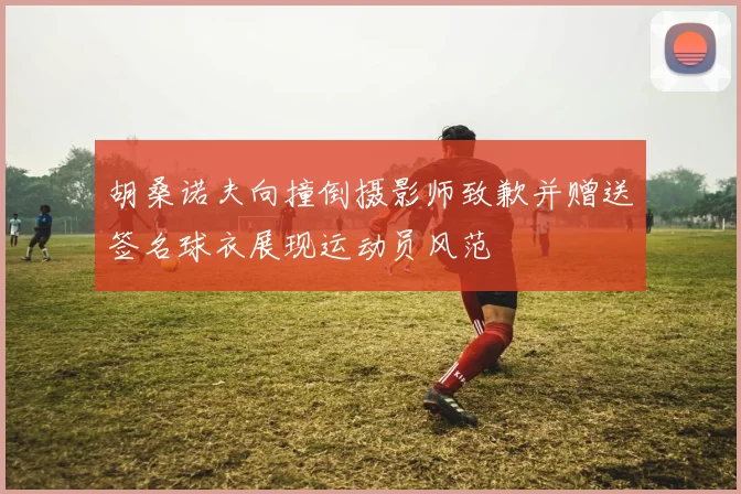 胡桑诺夫向撞倒摄影师致歉并赠送签名球衣展现运动员风范