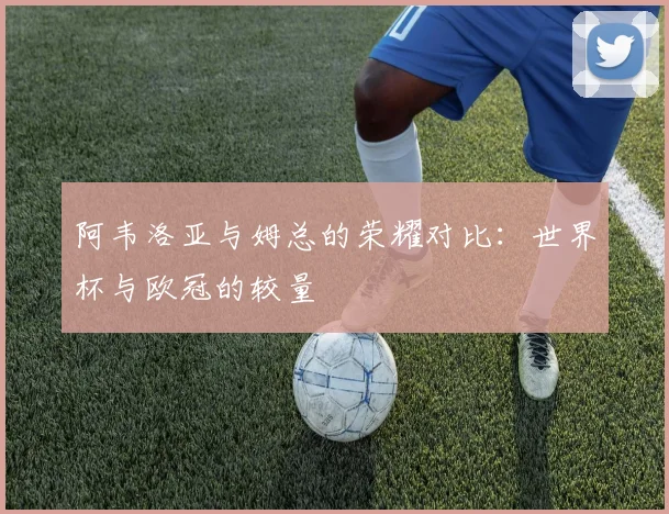 阿韦洛亚与姆总的荣耀对比：世界杯与欧冠的较量