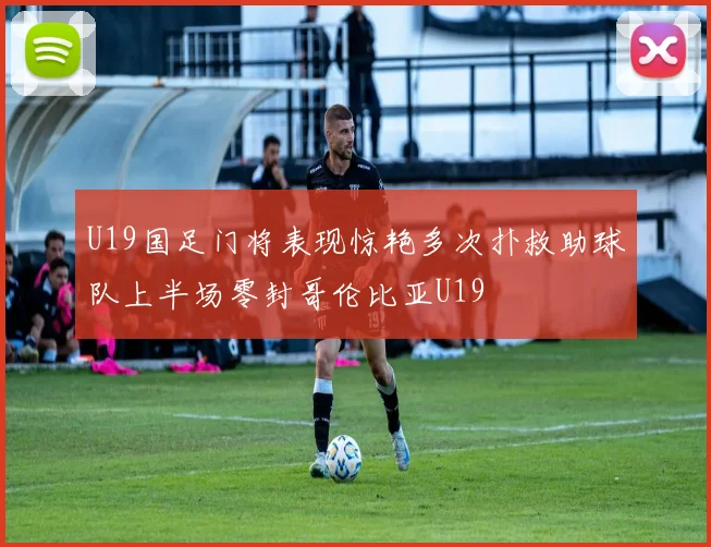 U19国足门将表现惊艳多次扑救助球队上半场零封哥伦比亚U19