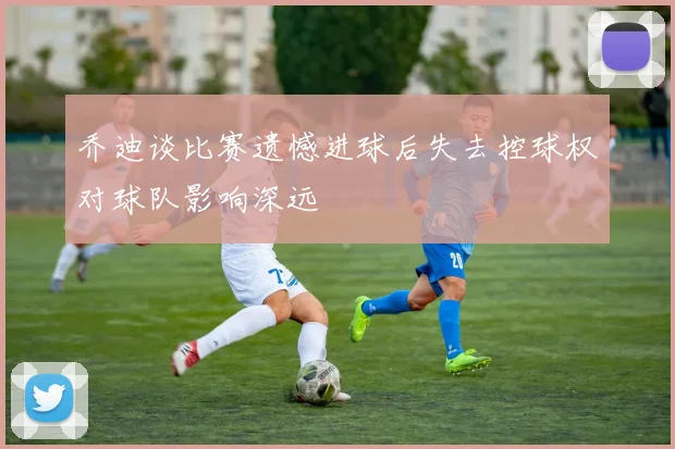 乔迪谈比赛遗憾进球后失去控球权对球队影响深远