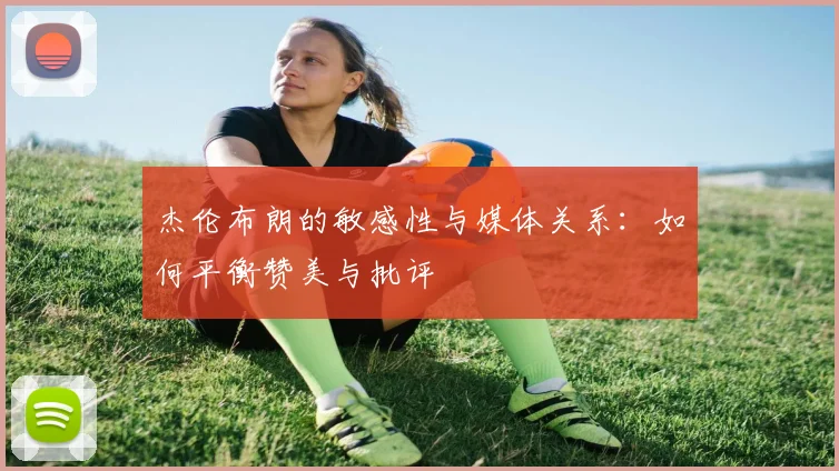 杰伦布朗的敏感性与媒体关系：如何平衡赞美与批评