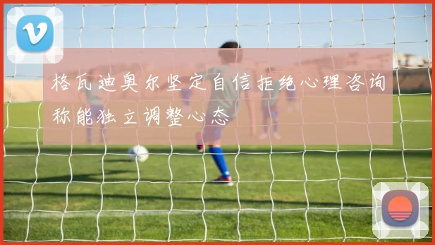 格瓦迪奥尔坚定自信拒绝心理咨询称能独立调整心态