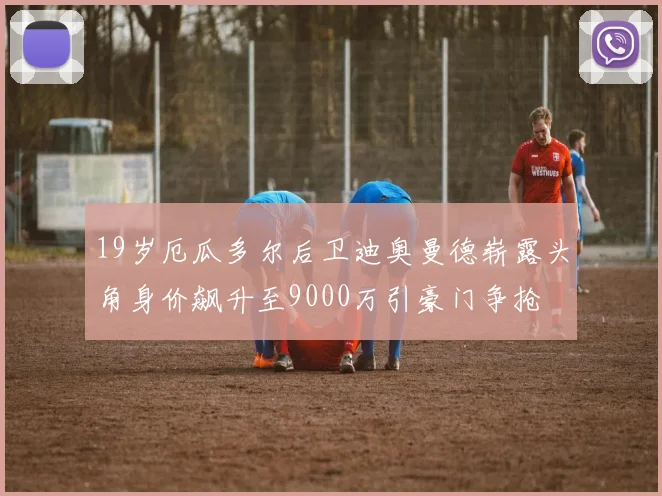 19岁厄瓜多尔后卫迪奥曼德崭露头角身价飙升至9000万引豪门争抢