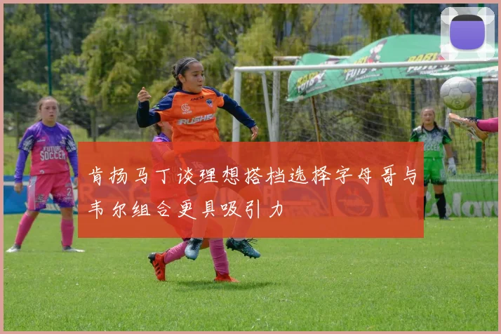 肯扬马丁谈理想搭档选择字母哥与韦尔组合更具吸引力