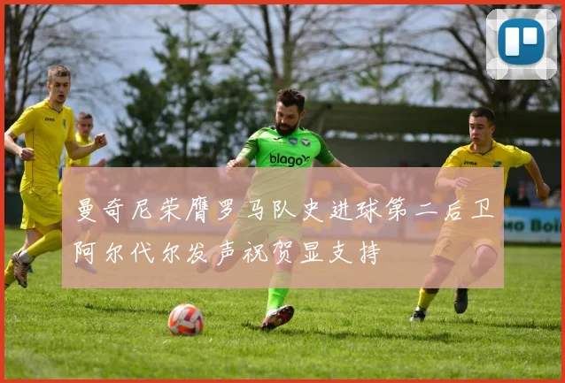曼奇尼荣膺罗马队史进球第二后卫阿尔代尔发声祝贺显支持
