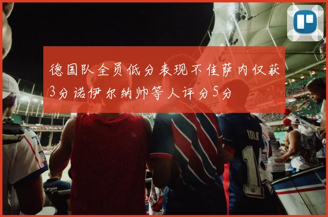 德国队全员低分表现不佳萨内仅获3分诺伊尔纳帅等人评分5分
