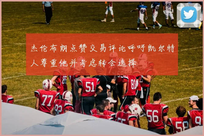 杰伦布朗点赞交易评论呼吁凯尔特人尊重他并考虑转会选择