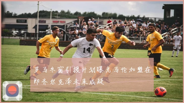罗马冬窗引援计划曝光马伦加盟在即齐尔克泽未来成疑