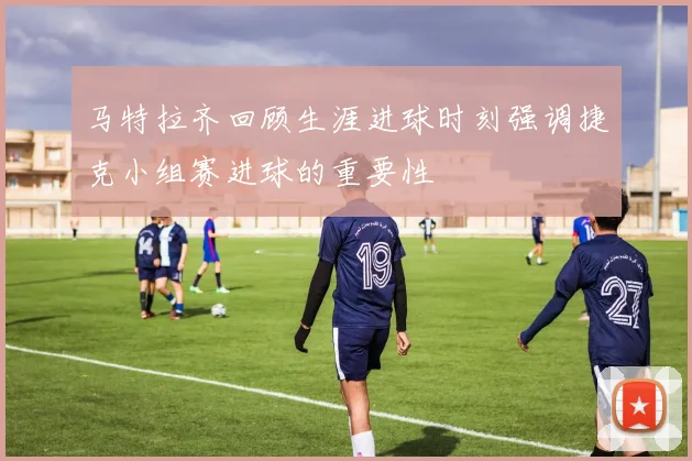 马特拉齐回顾生涯进球时刻强调捷克小组赛进球的重要性