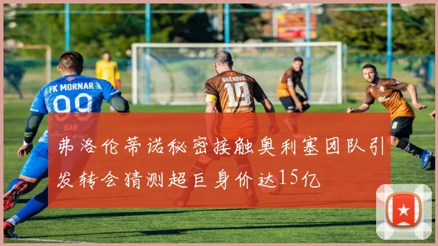 弗洛伦蒂诺秘密接触奥利塞团队引发转会猜测超巨身价达15亿