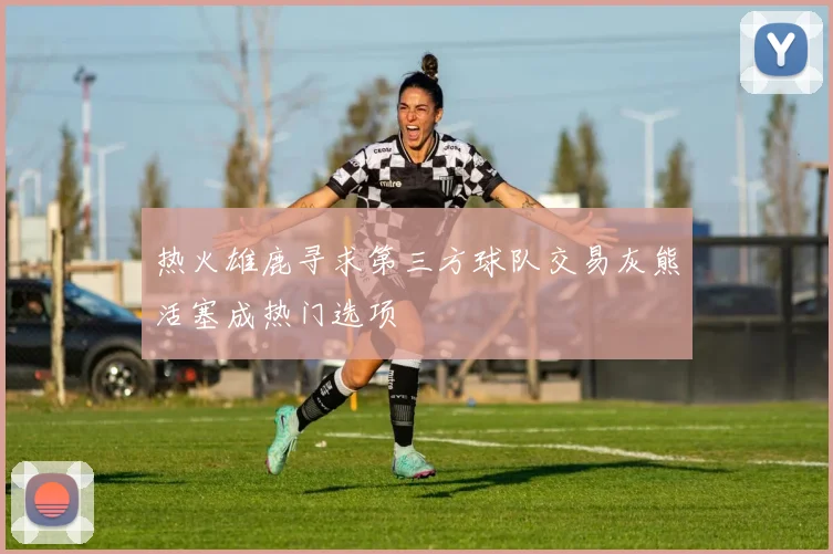 热火雄鹿寻求第三方球队交易灰熊活塞成热门选项