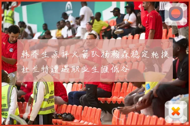 韩乔生点评火箭队杨瀚森稳定轮换杜兰特遭遇职业生涯低谷