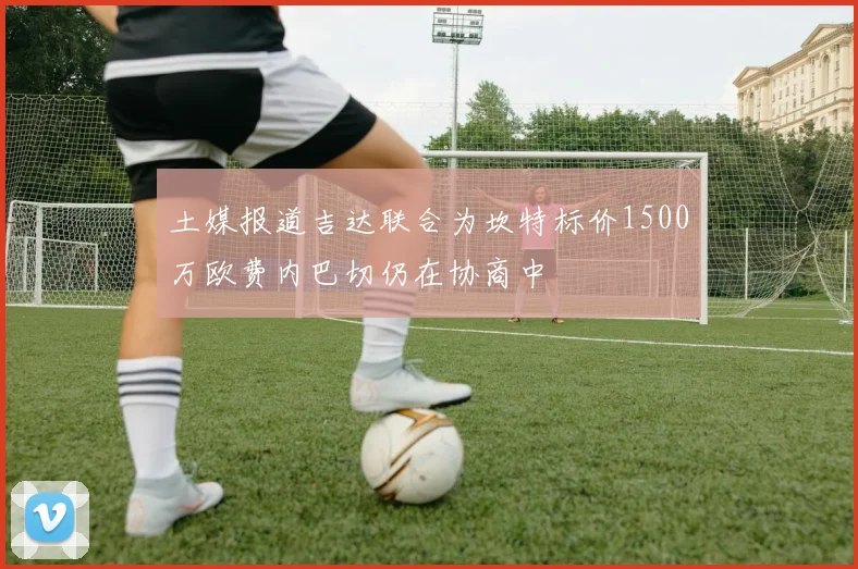 土媒报道吉达联合为坎特标价1500万欧费内巴切仍在协商中