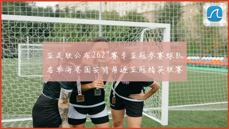亚足联公布2627赛季亚冠参赛球队名单海港国安将角逐亚冠精英联赛