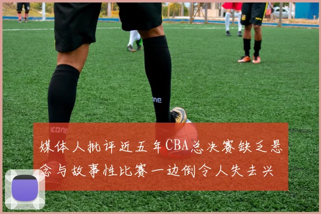 媒体人批评近五年CBA总决赛缺乏悬念与故事性比赛一边倒令人失去兴趣
