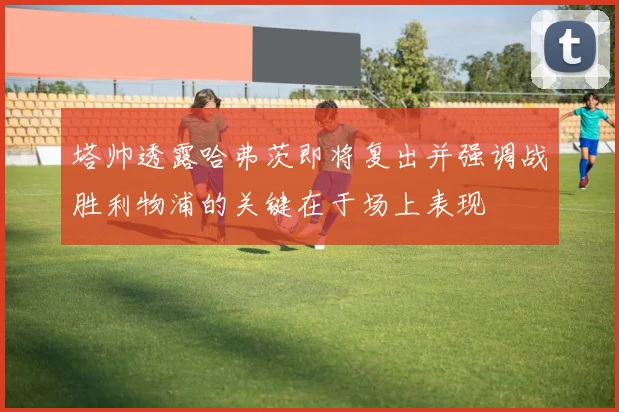 塔帅透露哈弗茨即将复出并强调战胜利物浦的关键在于场上表现