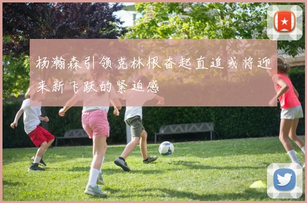 杨瀚森引领克林根奋起直追或将迎来新飞跃的紧迫感