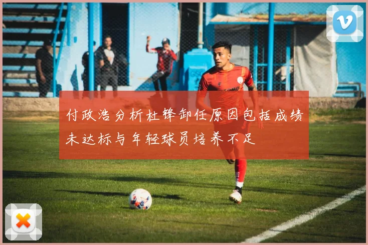 付政浩分析杜锋卸任原因包括成绩未达标与年轻球员培养不足