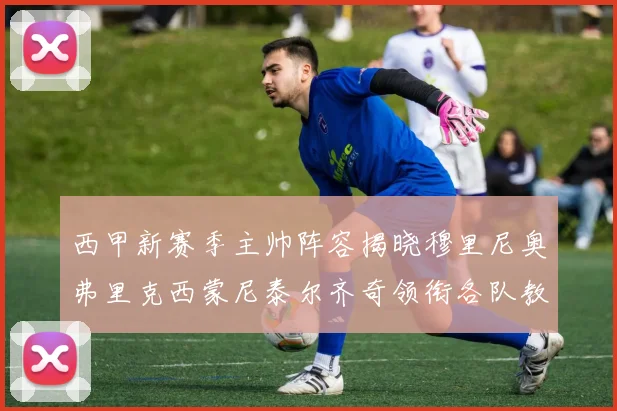 西甲新赛季主帅阵容揭晓穆里尼奥弗里克西蒙尼泰尔齐奇领衔各队教练团