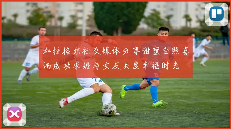 加拉格尔社交媒体分享甜蜜合照喜讯成功求婚与女友共度幸福时光