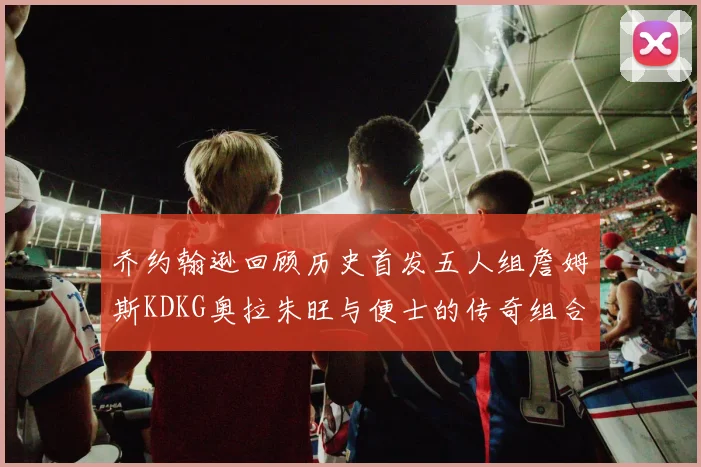 乔约翰逊回顾历史首发五人组詹姆斯KDKG奥拉朱旺与便士的传奇组合