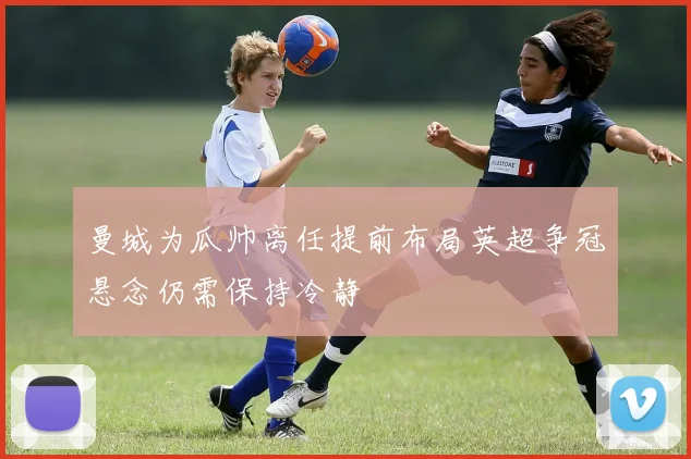 曼城为瓜帅离任提前布局英超争冠悬念仍需保持冷静