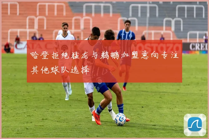 哈登拒绝猛龙与鹈鹕加盟意向专注其他球队选择