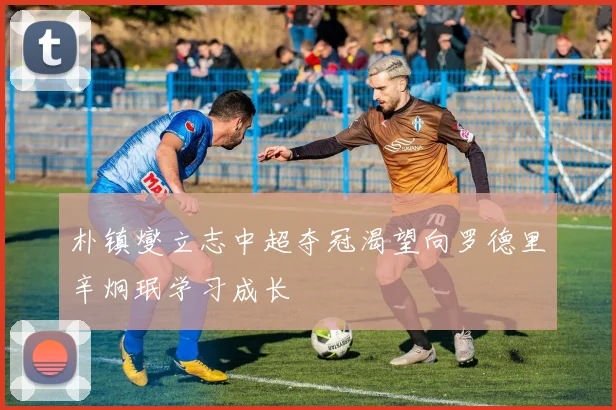 朴镇燮立志中超夺冠渴望向罗德里辛炯珉学习成长