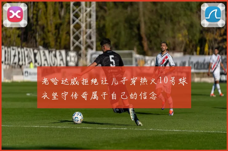 老哈达威拒绝让儿子穿热火10号球衣坚守传奇属于自己的信念