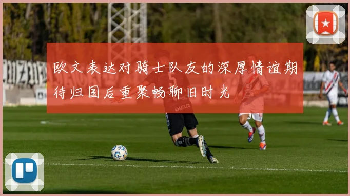 欧文表达对骑士队友的深厚情谊期待归国后重聚畅聊旧时光