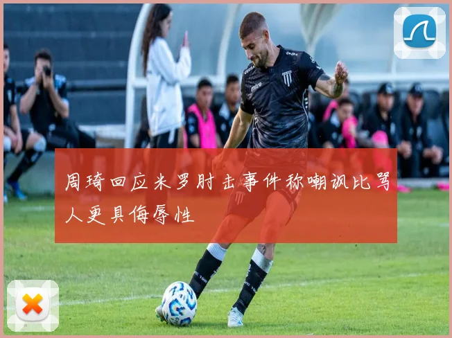 周琦回应米罗肘击事件称嘲讽比骂人更具侮辱性