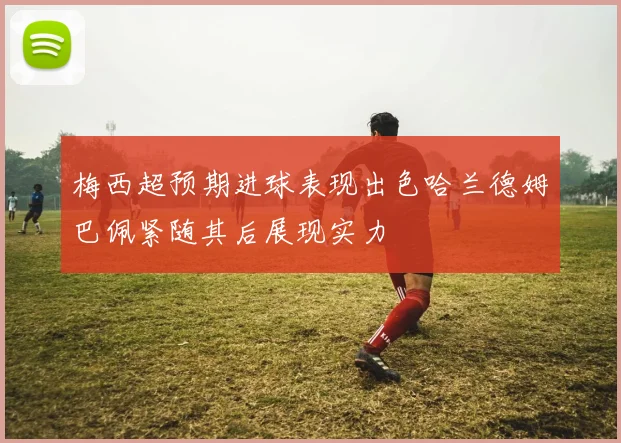 梅西超预期进球表现出色哈兰德姆巴佩紧随其后展现实力