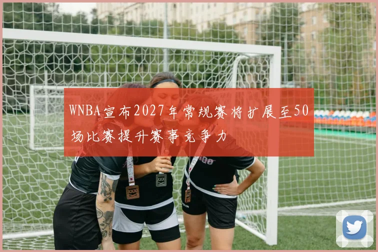 WNBA宣布2027年常规赛将扩展至50场比赛提升赛事竞争力